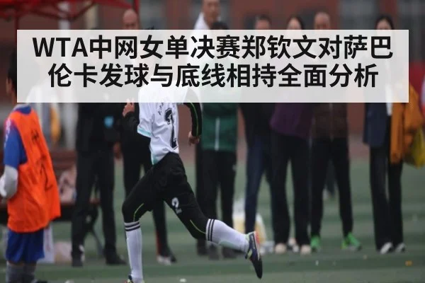 WTA中网女单决赛郑钦文对萨巴伦卡发球与底线相持全面分析