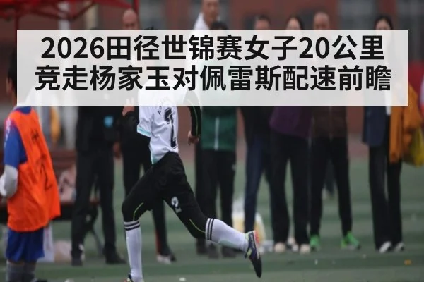 2026田径世锦赛女子20公里竞走杨家玉对佩雷斯配速前瞻